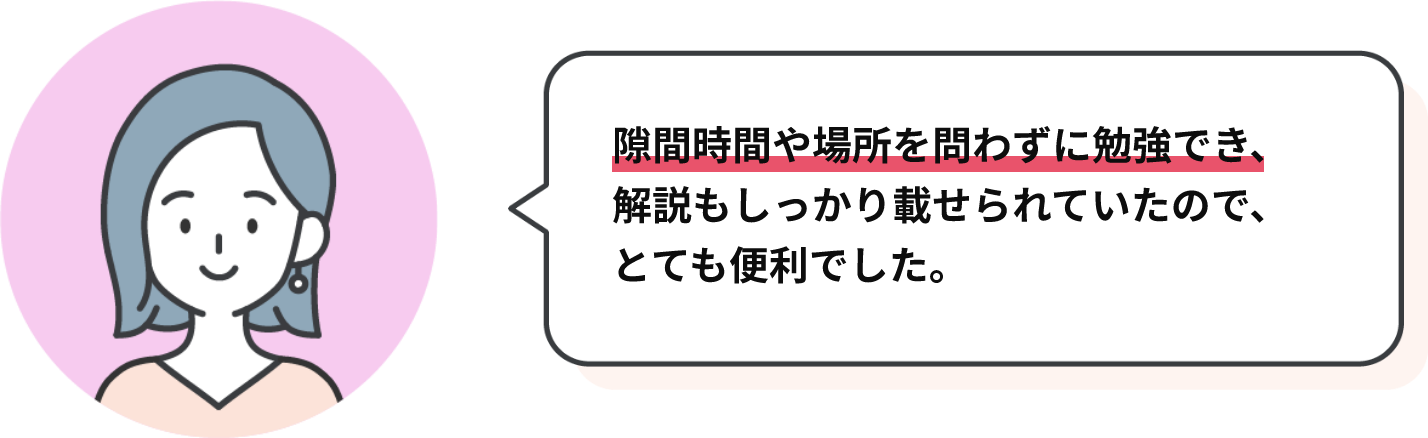 隙間時間や場所を問わずに勉強でき、解説もしっかり載せられていたので、とても便利でした。